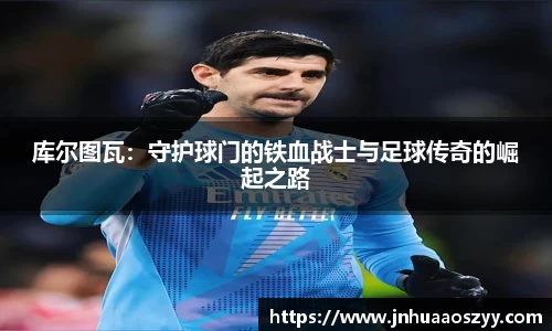 库尔图瓦：守护球门的铁血战士与足球传奇的崛起之路