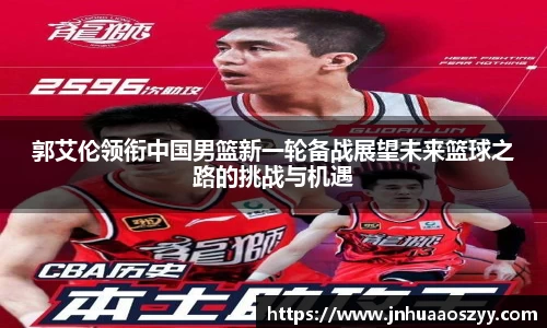 郭艾伦领衔中国男篮新一轮备战展望未来篮球之路的挑战与机遇